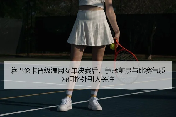 萨巴伦卡晋级温网女单决赛后，争冠前景与比赛气质为何格外引人关注